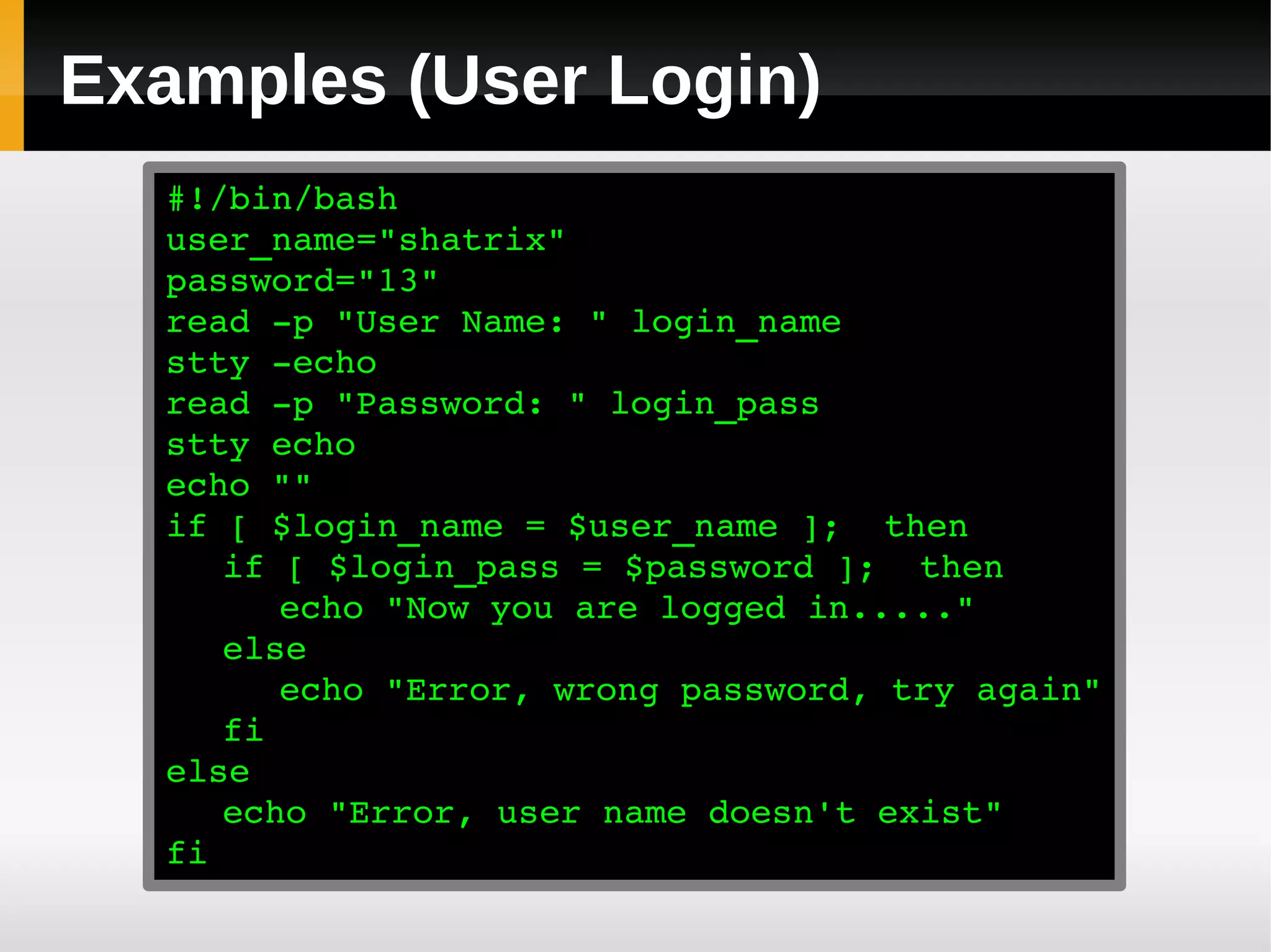 Examples (User Login)
  #!/bin/bash
  user_name="shatrix"
  password="13"
  read ­p "User Name: " login_name
  stty ­echo
  read ­p "Password: " login_pass
  stty echo
  echo ""
  if [ $login_name = $user_name ];  then
     if [ $login_pass = $password ];  then
        echo "Now you are logged in....."
     else
        echo "Error, wrong password, try again"
     fi
  else
     echo "Error, user name doesn't exist"
  fi
 