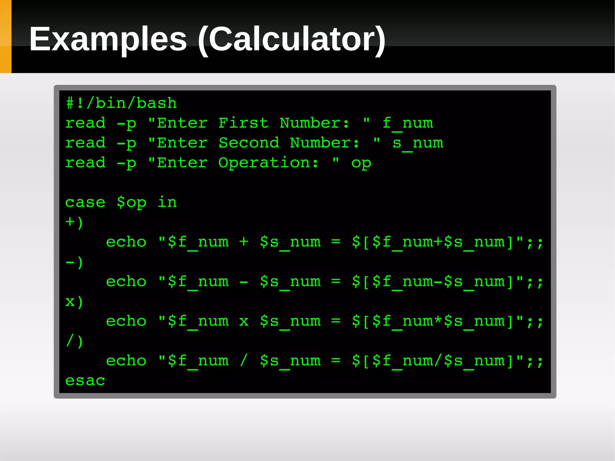Examples (Calculator)
  #!/bin/bash
  read ­p "Enter First Number: " f_num
  read ­p "Enter Second Number: " s_num
  read ­p "Enter Operation: " op

  case $op in
  +)
      echo "$f_num + $s_num = $[$f_num+$s_num]";;
  ­)
      echo "$f_num ­ $s_num = $[$f_num­$s_num]";;
  x)
      echo "$f_num x $s_num = $[$f_num*$s_num]";;
  /)
      echo "$f_num / $s_num = $[$f_num/$s_num]";;
  esac
 