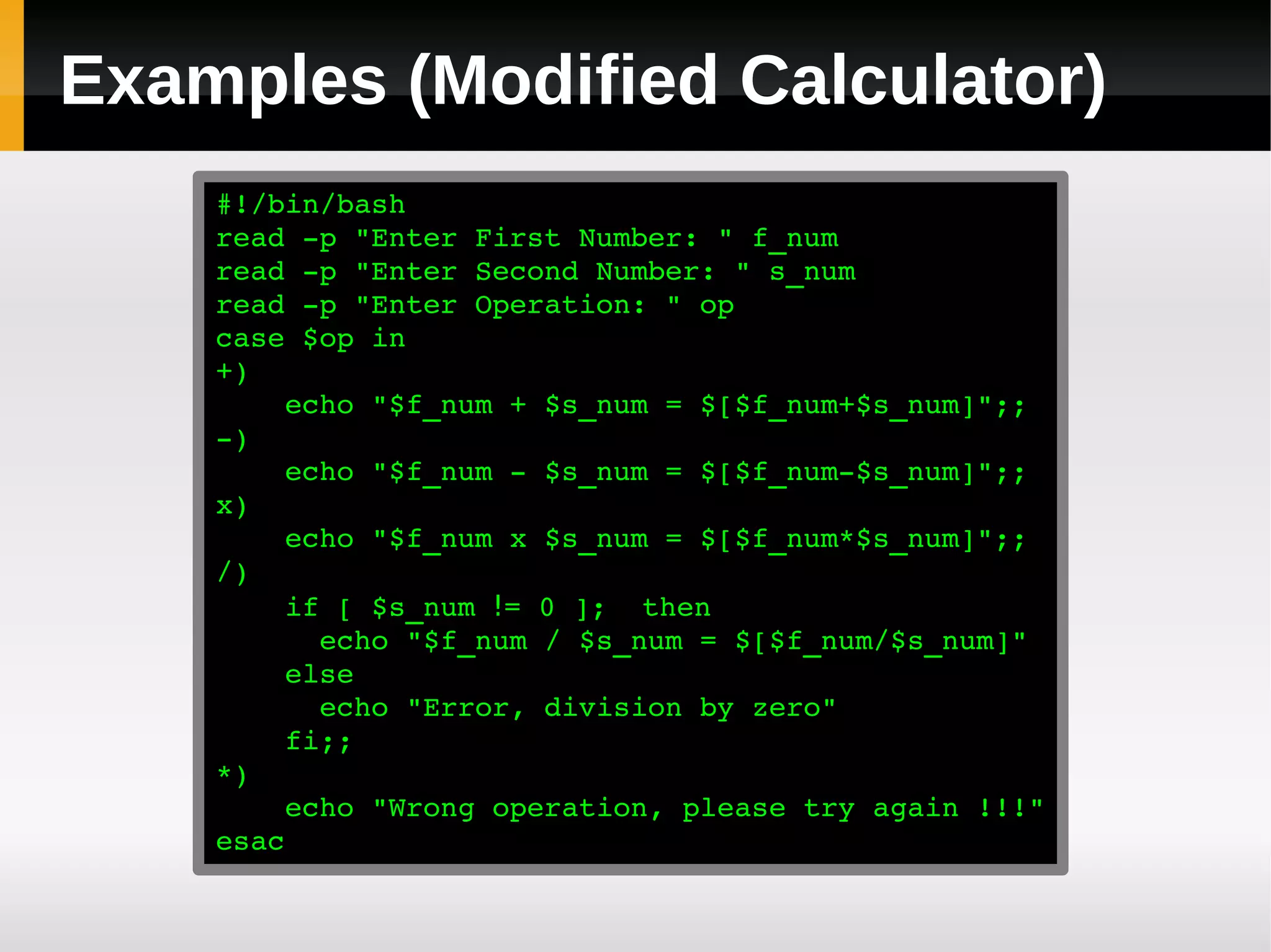Examples (Modified Calculator)
    #!/bin/bash
    read ­p "Enter First Number: " f_num
    read ­p "Enter Second Number: " s_num
    read ­p "Enter Operation: " op
    case $op in
    +)
        echo "$f_num + $s_num = $[$f_num+$s_num]";;
    ­)
        echo "$f_num ­ $s_num = $[$f_num­$s_num]";;
    x)
        echo "$f_num x $s_num = $[$f_num*$s_num]";;
    /)
        if [ $s_num != 0 ];  then
          echo "$f_num / $s_num = $[$f_num/$s_num]"
        else
          echo "Error, division by zero"
        fi;;
    *)
        echo "Wrong operation, please try again !!!"
    esac
 
