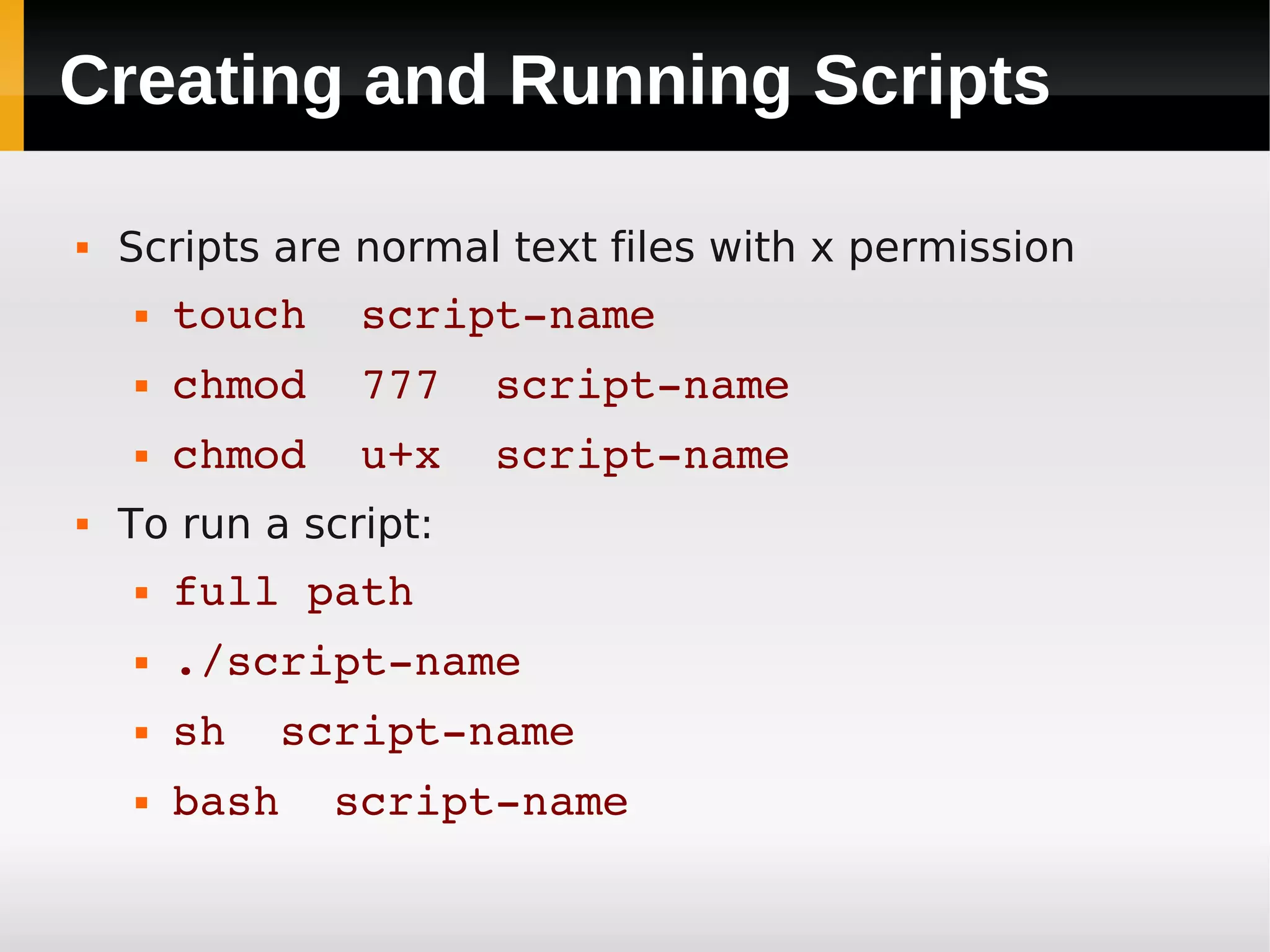 Creating and Running Scripts

   Scripts are normal text files with x permission
       touch  script­name
       chmod  777  script­name
       chmod  u+x  script­name
   To run a script:
       full path
       ./script­name
       sh  script­name
       bash  script­name
 