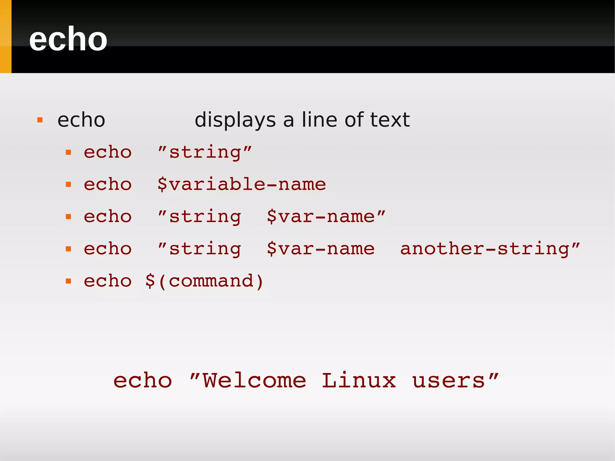echo

   echo         displays a line of text
       echo  ”string”
       echo  $variable­name
       echo  ”string  $var­name”
       echo  ”string  $var­name  another­string”
       echo $(command)




           echo ”Welcome Linux users”
 