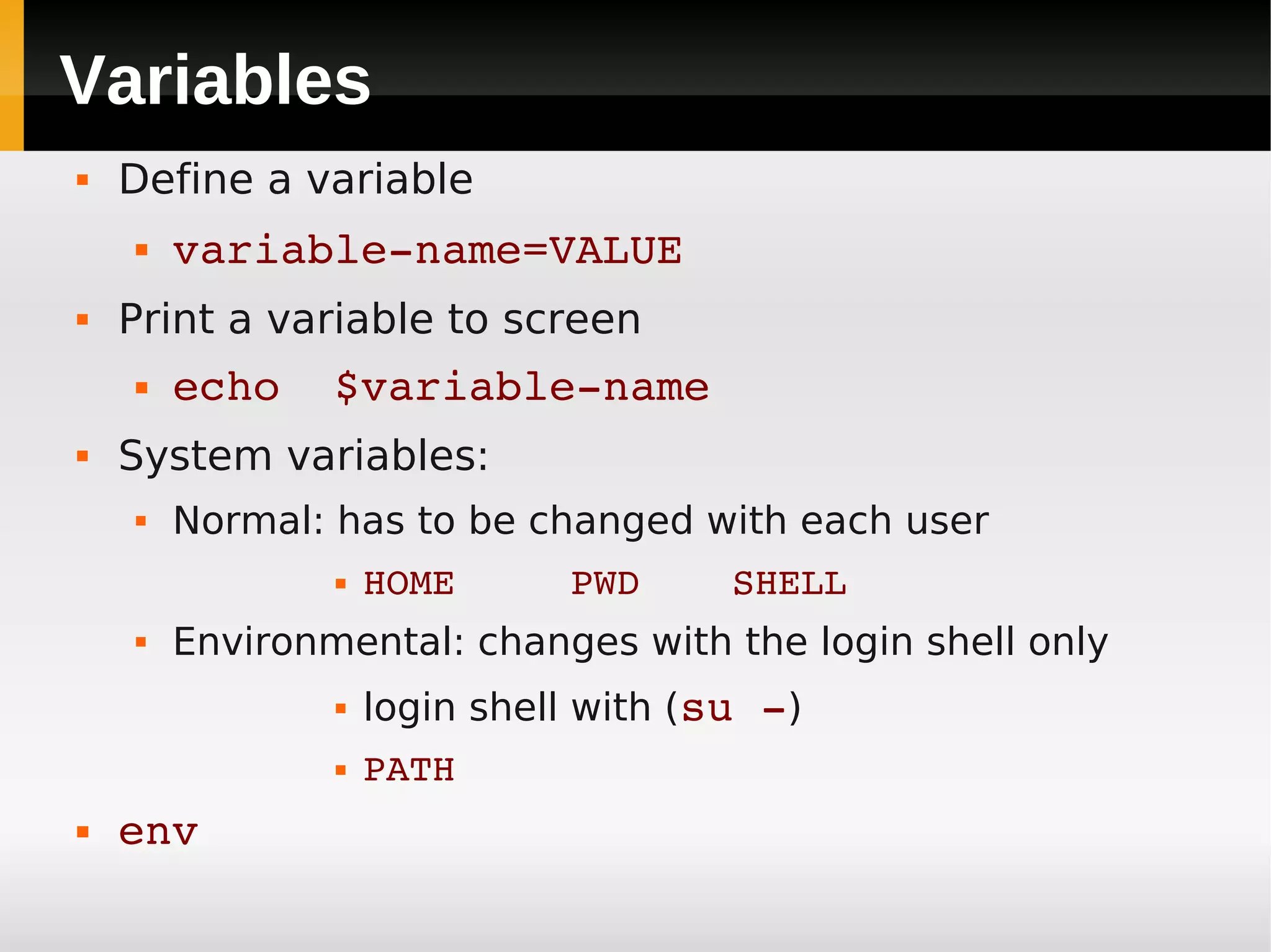 Variables
   Define a variable
       variable­name=VALUE
   Print a variable to screen
       echo  $variable­name
   System variables:
       Normal: has to be changed with each user
                   HOME     PWD    SHELL
       Environmental: changes with the login shell only
                   login shell with (su ­)
                   PATH
   env
 