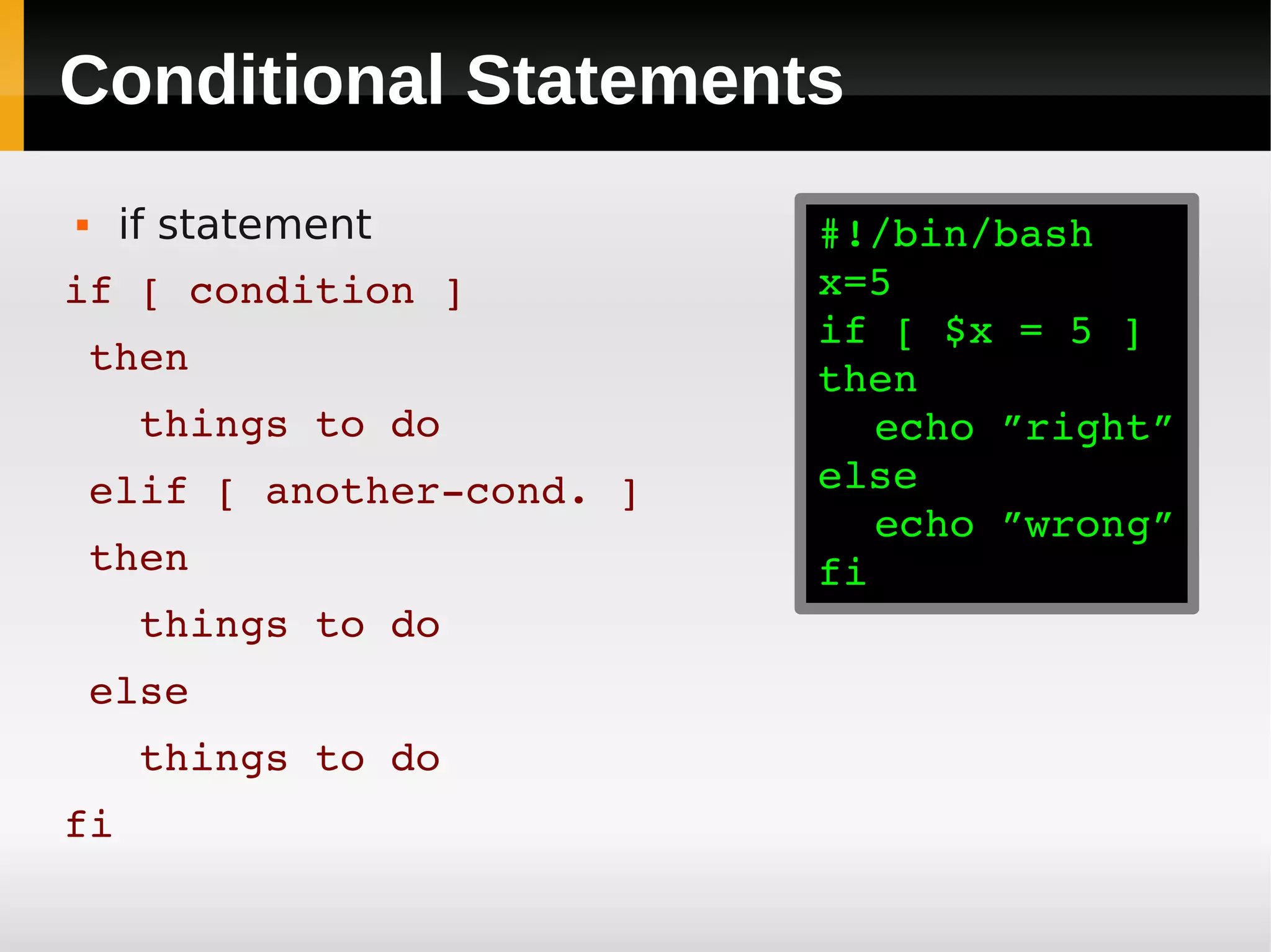 Conditional Statements
    if statement         #!/bin/bash
if [ condition ]          x=5
                          if [ $x = 5 ]
 then
                          then
   things to do              echo ”right”
 elif [ another­cond. ]   else
                             echo ”wrong”
 then                     fi
   things to do
 else
   things to do
fi
 