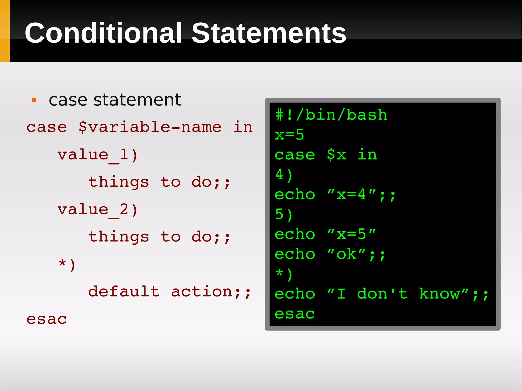 Conditional Statements

   case statement
                         #!/bin/bash
case $variable­name in   x=5
   value_1)              case $x in
      things to do;;     4)
                         echo ”x=4”;;
   value_2)              5)
      things to do;;     echo ”x=5”
                         echo ”ok”;;
   *)
                         *)
      default action;;   echo ”I don't know”;;
esac                     esac
 