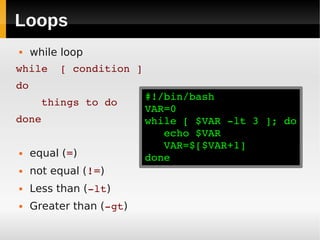 Loops
    while loop
while  [ condition ]
do
                          #!/bin/bash
    things to do
                          VAR=0
done                      while [ $VAR ­lt 3 ]; do
                             echo $VAR
                             VAR=$[$VAR+1]
    equal (=)            done
    not equal (!=)
    Less than (­lt)
    Greater than (­gt)
 