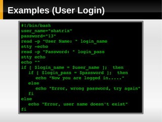 Examples (User Login)
  #!/bin/bash
  user_name="shatrix"
  password="13"
  read ­p "User Name: " login_name
  stty ­echo
  read ­p "Password: " login_pass
  stty echo
  echo ""
  if [ $login_name = $user_name ];  then
     if [ $login_pass = $password ];  then
        echo "Now you are logged in....."
     else
        echo "Error, wrong password, try again"
     fi
  else
     echo "Error, user name doesn't exist"
  fi
 