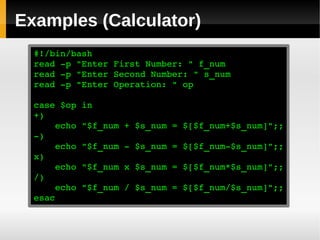 Examples (Calculator)
  #!/bin/bash
  read ­p "Enter First Number: " f_num
  read ­p "Enter Second Number: " s_num
  read ­p "Enter Operation: " op

  case $op in
  +)
      echo "$f_num + $s_num = $[$f_num+$s_num]";;
  ­)
      echo "$f_num ­ $s_num = $[$f_num­$s_num]";;
  x)
      echo "$f_num x $s_num = $[$f_num*$s_num]";;
  /)
      echo "$f_num / $s_num = $[$f_num/$s_num]";;
  esac
 