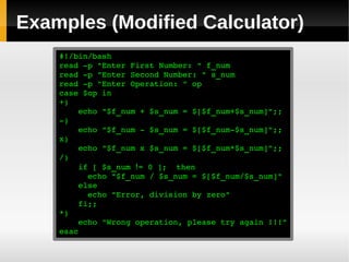 Examples (Modified Calculator)
    #!/bin/bash
    read ­p "Enter First Number: " f_num
    read ­p "Enter Second Number: " s_num
    read ­p "Enter Operation: " op
    case $op in
    +)
        echo "$f_num + $s_num = $[$f_num+$s_num]";;
    ­)
        echo "$f_num ­ $s_num = $[$f_num­$s_num]";;
    x)
        echo "$f_num x $s_num = $[$f_num*$s_num]";;
    /)
        if [ $s_num != 0 ];  then
          echo "$f_num / $s_num = $[$f_num/$s_num]"
        else
          echo "Error, division by zero"
        fi;;
    *)
        echo "Wrong operation, please try again !!!"
    esac
 