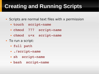 Creating and Running Scripts

   Scripts are normal text files with x permission
       touch  script­name
       chmod  777  script­name
       chmod  u+x  script­name
   To run a script:
       full path
       ./script­name
       sh  script­name
       bash  script­name
 