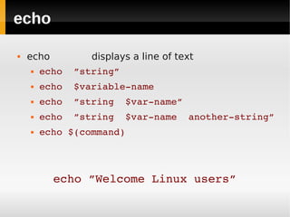 echo

   echo         displays a line of text
       echo  ”string”
       echo  $variable­name
       echo  ”string  $var­name”
       echo  ”string  $var­name  another­string”
       echo $(command)




           echo ”Welcome Linux users”
 