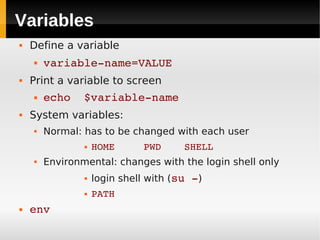 Variables
   Define a variable
       variable­name=VALUE
   Print a variable to screen
       echo  $variable­name
   System variables:
       Normal: has to be changed with each user
                   HOME     PWD    SHELL
       Environmental: changes with the login shell only
                   login shell with (su ­)
                   PATH
   env
 