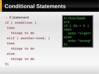 Conditional Statements
    if statement         #!/bin/bash
if [ condition ]          x=5
                          if [ $x = 5 ]
 then
                          then
   things to do              echo ”right”
 elif [ another­cond. ]   else
                             echo ”wrong”
 then                     fi
   things to do
 else
   things to do
fi
 