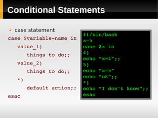 Conditional Statements

   case statement
                         #!/bin/bash
case $variable­name in   x=5
   value_1)              case $x in
      things to do;;     4)
                         echo ”x=4”;;
   value_2)              5)
      things to do;;     echo ”x=5”
                         echo ”ok”;;
   *)
                         *)
      default action;;   echo ”I don't know”;;
esac                     esac
 