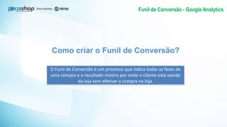 Como criar o Funil de Conversão?
O Funil de Conversão é um processo que indica todas as fases de
uma compra e o resultado mostra por onde o cliente esta saindo
da loja sem efetivar a compra na loja.
Funil de Conversão - Google Analytics
 