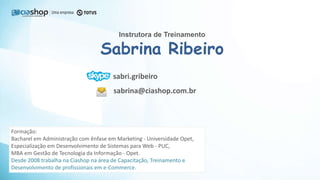 Instrutora de Treinamento
Sabrina Ribeiro
sabri.gribeiro
sabrina@ciashop.com.br
Formação:
Bacharel em Administração com ênfase em Marketing - Universidade Opet,
Especialização em Desenvolvimento de Sistemas para Web - PUC,
MBA em Gestão de Tecnologia da Informação - Opet.
Desde 2008 trabalha na Ciashop na área de Capacitação, Treinamento e
Desenvolvimento de profissionais em e-Commerce.
 