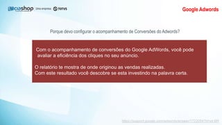 Google Adwords
Porque devo configurar o acompanhamento de Conversões do Adwords?
Com o acompanhamento de conversões do Google AdWords, você pode
avaliar a eficiência dos cliques no seu anúncio.
O relatório te mostra de onde originou as vendas realizadas.
Com este resultado você descobre se esta investindo na palavra certa.
https://support.google.com/adwords/answer/1722054?hl=pt-BR
 