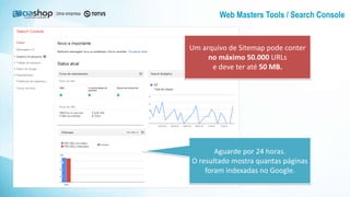 Web Masters Tools / Search Console
Aguarde por 24 horas.
O resultado mostra quantas páginas
foram indexadas no Google.
Um arquivo de Sitemap pode conter
no máximo 50.000 URLs
e deve ter até 50 MB.
 