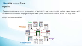 Page Rank
É um sistema para dar notas para páginas na web do Google, quanto maior melhor, na escala de 0 a 10.
Quanto maior o número de páginas importantes (links) vinculadas a um site, maior seu Page Rank.
Conseguir links externos importantes:
E-Bit
Afiliados
Classificados
Blogs
 