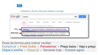 SEO
Exemplo de Títulos e Descrição exibidos no Google:
Dicas de termos para indicar vendas:
Compre já - Frete Grátis - Parcelamos - Preço baixo - Veja o preço
Clique e confira - Clique já - Somente hoje - Compre agora
 