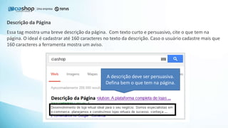 Essa tag mostra uma breve descrição da página. Com texto curto e persuasivo, cite o que tem na
página. O ideal é cadastrar até 160 caracteres no texto da descrição. Caso o usuário cadastre mais que
160 caracteres a ferramenta mostra um aviso.
Descrição da Página
A descrição deve ser persuasiva.
Defina bem o que tem na página.
 