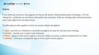 É um robô que percorre nas páginas em busca de textos interpretados pelas metatags, a fim de
indexá-los, validá-los ou monitorar alterações de conteúdo. Pode ser configurado individualmente
para cada página de sua loja virtual.
Escolha alguma das opções e insira no campo robots da página:
index - permite ser indexado o conteúdo da página em que foi inserida esta metatag;
noindex - impede que a página seja indexada;
follow - segue os links desta página e encontra todas as outras, usada principalmente na index;
nofollow - evita que o Googlebot siga os links a partir desta página.
Robots
 