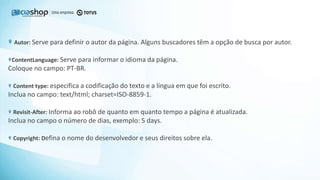 Autor: Serve para definir o autor da página. Alguns buscadores têm a opção de busca por autor.
ContentLanguage: Serve para informar o idioma da página.
Coloque no campo: PT-BR.
Content type: especifica a codificação do texto e a língua em que foi escrito.
Inclua no campo: text/html; charset=ISO-8859-1.
Revisit-After: Informa ao robô de quanto em quanto tempo a página é atualizada.
Inclua no campo o número de dias, exemplo: 5 days.
Copyright: Defina o nome do desenvolvedor e seus direitos sobre ela.
 