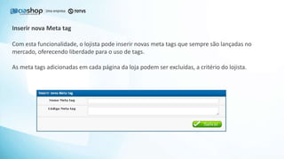 Com esta funcionalidade, o lojista pode inserir novas meta tags que sempre são lançadas no
mercado, oferecendo liberdade para o uso de tags.
As meta tags adicionadas em cada página da loja podem ser excluídas, a critério do lojista.
Inserir nova Meta tag
 