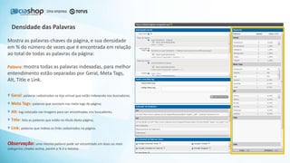 Densidade das Palavras
Mostra as palavras-chaves da página, e sua densidade
em % do número de vezes que é encontrada em relação
ao total de todas as palavras da página:
Palavra: mostra todas as palavras indexadas, para melhor
entendimento estão separadas por Geral, Meta Tags,
Alt, Title e Link.
Geral: palavras cadastradas na loja virtual que estão indexando nos buscadores.
Meta Tags: palavras que constam nas meta tags da página;
Alt: tag colocada nas imagens para ser encontradas nos buscadores;
Title: lista as palavras que estão no título desta página;
Link: palavras que indexa os links cadastrados na página.
Observação: uma mesma palavra pode ser encontrada em duas ou mais
categorias citadas acima, porém a % é a mesma.
 