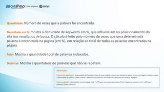 Quantidade: Número de vezes que a palavra foi encontrada.
Densidade em %: mostra a densidade de keywords em %, que influenciam no posicionamento do
site nos resultados de busca. O cálculo é feito pelo número de vezes que uma determinada
palavra é encontrada na página (em %), em relação ao total de todas as palavras encontradas na
página.
Total: Mostra a quantidade total de palavras indexadas.
Distintas: Mostra a quantidade de palavras que não se repetem.
Observações:
Critério de relevância: a densidade de Palavras-chave é uma medida comum de relevância assim como uma página. Quanto maior
a densidade da palavra-chave, maior a relevância quanto ao resultado das pesquisa em relação à página.
Recomendação: a densidade recomendada é de 3 a 7% para as mais importantes (2 ou 3 palavras-chave) e de 1 a 2% para
palavras-chave menores.
 