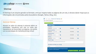 O Sitemap é um arquivo gerado no formato .xml que mapeia todas as páginas de um site, é atraves deste mapa que as
informações são encontradas pelos buscadores (Google, Yahoo, Bing, etc).
Sitemap
Gerenciar Sitemap
Através do editor do sitemap é possível definir as
prioridades, frequência com que os robôs dos
mecanismos de busca lêem as páginas, de acordo
com as estratégias de marketing da loja virtual.
 