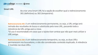 Smart URL
Redirecionamento 301: é um redirecionamento permanente, ou seja, a URL antiga será
retirada dos resultados de busca e substituída pela nova URL, passando toda a
relevância da URL antiga para a nova.
*O uso é recomendado em casos que o lojista tiver certeza que não quer mais utilizar a
URL antiga.
Redirecionamento 302: é um redirecionamento temporário, ou seja, as duas URLs
permanecem nos buscadores, e não são consideradas conteúdo duplicado. A relevância
é mantida nas duas URLs.
Ao criar uma Smart URL há a opção de escolher qual o redirecionamento
301 (definitivo) ou 302 (temporário):
 
