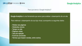 Google Analytics
Para que serve o Google Analytics?
Google Analytics é uma ferramenta que serve para analisar o desempenho de um site.
Para melhorar o desempenho da sua loja virtual, acompanhe os seguintes dados:
- Visitas nas páginas
- Visitantes únicos
- Tempo no site
- Páginas vistas
- Taxa de rejeição
- Funil de conversão
- Termos que trazem vendas, entre outros.
 