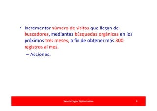 • Incrementar número de visitas que llegan de
  buscadores, mediantes búsquedas orgánicas en los
  próximos tres meses, a fin de obtener más 300
  registros al mes.
   – Acciones:




                   Search Engine Optimization        9
 