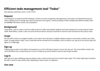 Efficient todo management tool “Todos”
Web application specification version 1.0 (2011/12/01)


Request
I am looking for an experienced PHP developer to build a tiny todo management web application in the style of an Eisenhower/Covey 2x2
matrix, allowing users to manage their todos by importance and urgency. I will be providing a HTML5 template with different header states
and overlays information notices, CSS and graphics.


Background
Using oDesk, I wish to create a minimum viable product to collect early adopter feedback and further develop this concept towards market
needs. Nevertheless, I prefer a clean and smart technical solution, because I would like to have the code maintained as the product scales.


Scope
The site itself consists of a navigation header, a form which stores all todos in a MySQL database anytime a save button is clicked, and a static
footer. On page reload or login, a user's saved data will be retrieved from the database. Users are able to use, sign-up for the service, login and
logout on a single page.


Sign-up
Following sign-up with e-mail address and password, an e-mail confirmation request is sent to the new user. The e-mail address needs to be
confirmed before the corresponding user account is finally set-up and the ability to save the todo list gets enabled.


Log-in
After sign-up or log-in (following a log-out), please create a cookie so that users do not need to log-in again. This cookie might expire sometime
like after a month or (even better) never, depending on what is easier to implement.


Use case
 