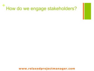 www.relaxedprojectmanager.com
+
Engagement raises
when you use a process
Traditional engagement
Raise
Awareness
Make it clear
Understanding
Obtain
Commitement
Do
Actions
Raise
Awareness
Make them do
things
Actions
Obtain feedback
and
Understanding
Get them used
to
Habit
Improve their
actions
Mastering
Gamifiation
 