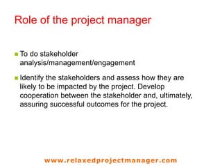 www.relaxedprojectmanager.com
Role of the project manager
 To do stakeholder
analysis/management/engagement
 Identify the stakeholders and assess how they are
likely to be impacted by the project. Develop
cooperation between the stakeholder and, ultimately,
assuring successful outcomes for the project.
5
 