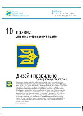 ²íñòèòóò                                                 Êàôåäðà
 æóðíàë³ñòèêè ³                                            âèäàâíè÷î¿ ñïðàâè
 ì³æíàðîäíèõ â³äíîñèí                                      òà ìåðåæåâèõ âèäàíü




10   ïðàâèë
     äèçàéíó ìåðåæåâèõ âèäàíü




     Äèçàéí ïðàâèëüíî
              âèêîðèñòîâóº ñòåðåîòèïè
     Íåîáõ³äíî â³äêèíóòè ó ñâî¿é ðîáîò³ êâàç³íàóêîâ³ óÿâëåííÿ ïðî ãàðìîí³þ ³
     ñìèñëîâå íàâàíòàæåííÿ äèçàéíó. Âåðñòàòè æóðíàë çà ïðèíöèïàìè ôåíøóþ
     âàðòî ò³ëüêè òîä³, êîëè çàìîâíèê òà ÷èòà÷³ çíàþòü ïðî öþ êèòàéñüêó òðàäèö³þ.
     Öå íàáóò³ çíàííÿ ³ âîíè íå ïðèñóòí³ ó ïåðåñ³÷í³é ëþäèí³ ç íàðîäæåííÿ. Ó
     ³íøèõ ãëÿäà÷³â º ïåâí³ óÿâëåííÿ ïðî çíà÷åííÿ êîëüîð³â – ÷îðíèé ñìåðòü,
     á³ëèé æèòòÿ, ÷åðâîíèé àãðåñ³ÿ òîùî. Îäíàê öå ëèøå òðàêòóâàííÿ êîëüîð³â
     íèìè. Íàñïðàâä³ ÷åðâîíèì êîëüîðîì ìîæíà ïåðåäàâàòè ³ ñìåðòü, ³ æèòòÿ, ³
     ãàðìîí³þ ³ âñå, ùî çàâãîäíî. Äåÿê³ ãóðó äèçàéíó ñòâåðäæóþòü, ùî øðèôòè ç
     çàñ³÷êàìè ñòîìëþþòü ëþäèíó, ³íø³ ãóðó ñòâåðäæóþòü çâîðîòíå. Êðàùå
     îïèðàòèñÿ íà âëàñí³ åñòåòè÷í³ â³ä÷óòòÿ, àí³æ íà âè÷èòàí³ ç êíèãè ïîðàäè.
     Îäíàê íå âàðòî êîíôë³êòóâàòè ³ç çàìîâíèêîì, ÿêèé âèìàãàº â³ä âàñ ðîáèòè
     äèçàéí çà éîãî õèáíèìè óÿâëåííÿìè ïðî ïðåêðàñíå. Íå çàáóâàéòå, õòî
     ïëàòèòü âàì ãðîø³.
     2012 © yellowarrow.ho.ua

                                                                                    100


                                                                                    95


                                                                                    75




                                                                                    25


                                                                                    5


                                                                                    0
 