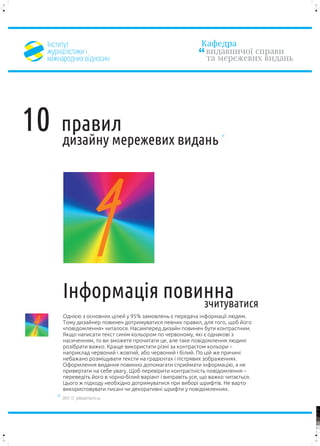²íñòèòóò                                                  Êàôåäðà
    æóðíàë³ñòèêè ³                                             âèäàâíè÷î¿ ñïðàâè
    ì³æíàðîäíèõ â³äíîñèí                                       òà ìåðåæåâèõ âèäàíü




10      ïðàâèë
        äèçàéíó ìåðåæåâèõ âèäàíü




        ²íôîðìàö³ÿ ïîâèííà
                           4
                       ç÷èòóâàòèñÿ
        Îäí³ºþ ç îñíîâíèõ ö³ëåé ó 95% çàìîâëåíü º ïåðåäà÷à ³íôîðìàö³¿ ëþäÿì.

4       Òîìó äèçàéíåð ïîâèíåí äîòðèìóâàòèñÿ ïåâíèõ ïðàâèë, äëÿ òîãî, ùîá éîãî
        «ïîâ³äîìëåííÿ» ÷èòàëîñÿ. Íàñàìïåðåä äèçàéí ïîâèíåí áóòè êîíòðàñòíèì.
        ßêùî íàïèñàòè òåêñò ñèí³ì êîëüîðîì ïî ÷åðâîíîìó, ÿê³ º îäíàêîâ³ ç
        íàñè÷åííÿì, òî âè çìîæåòå ïðî÷èòàòè öå, àëå òàêå ïîâ³äîìëåííÿ ëþäèí³
        ðîç³áðàòè âàæêî. Êðàùå âèêîðèñòàòè ð³çí³ çà êîíòðàñòîì êîëüîðè –
        íàïðèêëàä ÷åðâîíèé ³ æîâòèé, àáî ÷åðâîíèé ³ á³ëèé. Ïî ö³é æå ïðè÷èí³
        íåáàæàíî ðîçì³ùóâàòè òåêñòè íà ãðàä³ºíòàõ ³ ï³ñòðÿâèõ çîáðàæåííÿõ.
        Îôîðìëåííÿ âèäàííÿ ïîâèííî äîïîìàãàòè ñïðèéìàòè ³íôîðìàö³þ, à íå
        ïðèâåðòàòè íà ñåáå óâàãó. Ùîá ïåðåâ³ðèòè êîíòðàñòí³ñòü ïîâ³äîìëåííÿ –
        ïåðåâåä³òü éîãî â ÷îðíî-á³ëèé âàð³àíò ³ âèïðàâ³òü óñå, ùî âàæêî ÷èòàºòüñÿ.
        Öüîãî æ ï³äõîäó íåîáõ³äíî äîòðèìóâàòèñÿ ïðè âèáîð³ øðèôò³â. Íå âàðòî
        âèêîðèñòîâóâàòè ïèñàí³ ÷è äåêîðàòèâí³ øðèôòè ó ïîâ³äîìëåííÿõ.
        2012 © yellowarrow.ho.ua

                                                                                     100


                                                                                     95


                                                                                     75




                                                                                     25


                                                                                     5


                                                                                     0
 