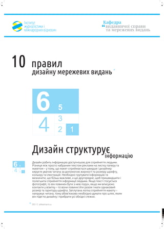 ²íñòèòóò                                               Êàôåäðà
          æóðíàë³ñòèêè ³                                          âèäàâíè÷î¿ ñïðàâè
          ì³æíàðîäíèõ â³äíîñèí                                    òà ìåðåæåâèõ âèäàíü




10            ïðàâèë
              äèçàéíó ìåðåæåâèõ âèäàíü



                  6                      5
                                         3
                     4                   2 1

              Äèçàéí ñòðóêòóðóº
                              ³íôîðìàö³þ
              Äèçàéí ðîáèòü ³íôîðìàö³þ äîñòóïí³øîþ äëÿ ñïðèéíÿòòÿ ëþäüìè.
6   5
    3
              Ð³çíèöÿ ì³æ ïðîñòî íàáðàíèì òåêñòîì ðåêëàìè íà ëèñòêó ïàïåðó òà
              ìàêåòîì – ó òîìó, ùî ìàêåò ñïðèéìàºòüñÿ øâèäøå ³ äèçàéíåð
4   2 1       êåðóºòå óâàãîþ ÷èòà÷à çà äîïîìîãîþ æèðíîñò³ òà ðîçì³ðó øðèôòó,
              êîëüîðó òà ³ëþñòðàö³é. Íåîáõ³äíî ãðóïóâàòè ³íôîðìàö³þ òà
              âèçíà÷èòè, ùî á³ëüø âàæëèâå, à ùî äðóãîðÿäíå, ùîá ïðèøâèäøèòè ³
              ïîëåãøèòè ñïðèéíÿòòÿ ³íôîðìàö³¿ ëþäüìè. ßêùî òåêñò ñòîñóºòüñÿ
              ôîòîãðàô³¿, òî â³í ïîâèíåí áóòè ç íåþ ïîðó÷, ÿêùî ìè âïèñóºìî
              êîíòàêòè ó â³çèòêó – òî âîíè ïîâèíí³ éòè ðàçîì ³ ìàòè îäíàêîâèé
              ðîçì³ð òà ãàðí³òóðó øðèôòà. Çàïëóòàíà ëîã³êà ñïðèéíÿòòÿ ìàêåòó –
              íàïðóæóº ÷èòà÷à, òîìó îáîâ’ÿçêîâî íåîáõ³äíî äóìàòè ïðî øëÿõ, ÿêèì
              â³í ï³äå ïî äèçàéíó ³ ïðèáðàòè óñ³ îáõ³äí³ ñòåæêè.

              2012 © yellowarrow.ho.ua

                                                                                        100


                                                                                        95


                                                                                        75




                                                                                        25


                                                                                        5


                                                                                        0
 