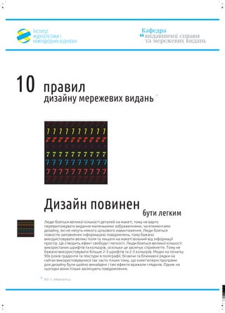 ²íñòèòóò                                                 Êàôåäðà
                                    æóðíàë³ñòèêè ³                                            âèäàâíè÷î¿ ñïðàâè
                                    ì³æíàðîäíèõ â³äíîñèí                                      òà ìåðåæåâèõ âèäàíü




10                                      ïðàâèë
                                        äèçàéíó ìåðåæåâèõ âèäàíü

                                         7777777777
                                          7 7 7 7 7 7 7 7 7 7
                                         7 7 7
                                         7 7 7
                                          7 7
                                          7 7
                                         7     7     7     7       7   7   7   7   7   7

                                          7777777777
                                         777
                                         777
                                         77
                                          77
                                          7777777777
                                         7 7 7 7 7 7 7 7 7 7




                                        Äèçàéí ïîâèíåí áóòè ëåãêèì
7777777777
7 7 7 7 7 7 7 7 7 7                     Ëþäè áîÿòüñÿ âåëèêî¿ ê³ëüêîñò³ äåòàëåé íà ìàêåò³, òîìó íå âàðòî
7 7 7
7 7 7
 7 7
 7 7
7   7   7   7   7   7   7   7   7   7   ïåðåâàíòàæóâàòè âèäàííÿ ìàëåíüêèìè çîáðàæåííÿìè, ÷è åëåìåíòàìè
7777777777
777
777
 77
 77                                     äèçàéíó, ÿê³ íå íåñóòü í³ÿêîãî ö³ëüîâîãî íàâàíòàæåííÿ. Ëþäè áîÿòüñÿ
7777777777
7 7 7 7 7 7 7 7 7 7
                                        ïîâí³ñòþ çàïîâíåíèõ ³íôîðìàö³ºþ ïîâ³äîìëåíü, òîìó áàæàíî
                                        âèêîðèñòîâóâàòè âåëèê³ ïîëÿ òà ëèøàòè íà ìàêåò³ â³ëüíèé â³ä ³íôîðìàö³¿
                                        ïðîñò³ð. Öå ñòâîðèòü åôåêò ñâîáîäè ³ ëåãêîñò³. Ëþäè áîÿòüñÿ âåëèêî¿ ê³ëüêîñò³
                                        âèêîðèñòàíèõ øðèôò³â òà êîëüîð³â, îñê³ëüêè öå çàñì³÷óº ñïðèéíÿòòÿ. Òîìó íå
                                        áàæàíî âèêîðèñòîâóâàòè á³ëüøå 2-3 øðèôò³â òà 2-3 êîëüîð³â. Ìîäí³ íà ïî÷àòêó
                                        90õ ðîê³â ãðàä³ºíòè òà òåêñòóðè â ïîë³ãðàô³¿, á³ãàþ÷è òà áëèìàþ÷³ ðÿäêè íà
                                        ñàéòàõ âèêîðèñòîâóâàëèñÿ òàê ÷àñòî ò³ëüêè òîìó, ùî êîìï’þòåðí³ ïðîãðàìè
                                        äëÿ äèçàéíó áóëè ùîéíî âèíàéäåí³ ³ òàê³ åôåêòè âðàæàëè ãëÿäà÷³â. Îäíàê íà
                                        ñüîãîäí³ âîíè ò³ëüêè çàñì³÷óþòü ïîâ³äîìëåííÿ.

                                        2012 © yellowarrow.ho.ua

                                                                                                                        100


                                                                                                                        95


                                                                                                                        75




                                                                                                                        25


                                                                                                                        5


                                                                                                                        0
 