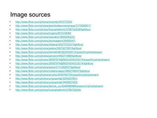 Image sources
•   http://www.flickr.com/photos/incendy/497273200/
•   http://www.flickr.com/photos/grandvelasrivieramaya/3179390917/
•   http://www.flickr.com/photos/hoanghaithinh/2786722626/lightbox/
•   http://www.flickr.com/photos/bogers/907016689/
•   http://www.flickr.com/photos/vasvalch/3856206222/
•   http://www.flickr.com/photos/jiscimages/435085047/
•   http://www.flickr.com/photos/rthakrar/5937572337/lightbox/
•   http://www.flickr.com/photos/petars/5901607981/lightbox/
•   http://www.flickr.com/photos/barretthall/5829340513/sizes/l/in/photostream/
•   http://www.flickr.com/photos/jannem/449271968/lightbox/
•   http://www.flickr.com/photos/26087974@N05/4244333014/sizes/l/in/photostream/
•   http://www.flickr.com/photos/26087974@N05/4244333014/lightbox/
•   http://www.flickr.com/photos/aziez/2171082927/lightbox/
•   http://www.flickr.com/photos/mistersnappy/3862748937/lightbox/
•   http://www.flickr.com/photos/arnybo/4559785705/sizes/l/in/photostream/
•   http://www.flickr.com/photos/umpcportal/3254937661/
•   http://www.flickr.com/photos/umpcportal/3449927452/
•   http://www.flickr.com/photos/dennis_vu/4046988986/sizes/z/in/photostream/
•   http://www.flickr.com/photos/hoanghaithinh/2786722626/
 