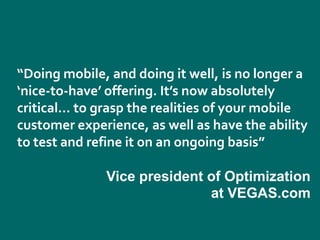 “Doing mobile, and doing it well, is no longer a
‘nice-to-have’ offering. It’s now absolutely
critical… to grasp the realities of your mobile
customer experience, as well as have the ability
to test and refine it on an ongoing basis”

              Vice president of Optimization
                             at VEGAS.com
 