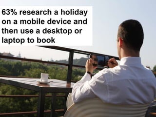 63% research a holiday
on a mobile device and
then use a desktop or
laptop to book
 