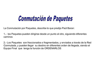 La Conmutación por Paquetes, describe lo que predijo Paúl Baran:
1.- los Paquetes pueden dirigirse desde un punto al otro, siguiendo diferentes
caminos
2.- Los Paquetes son fraccionados o fragmentados, y enviados a través de la Red
Conmutada, y pueden llegar su destino en diferentes orden de llegada, siendo el
Equipo Final que tenga la función de ORDENARLOS
 