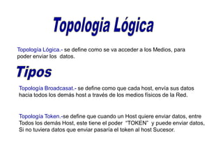 Topología Lógica.- se define como se va acceder a los Medios, para
poder enviar los datos.
Topología Broadcasat.- se define como que cada host, envía sus datos
hacia todos los demás host a través de los medios físicos de la Red.
Topología Token.-se define que cuando un Host quiere enviar datos, entre
Todos los demás Host, este tiene el poder “TOKEN” y puede enviar datos,
Si no tuviera datos que enviar pasaría el token al host Sucesor.
 
