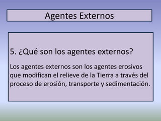 Agentes Externos
5. ¿Qué son los agentes externos?
Los agentes externos son los agentes erosivos
que modifican el relieve de la Tierra a través del
proceso de erosión, transporte y sedimentación.
 