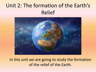 Unit 2: The formation of the Earth’s
Relief
In this unit we are going to study the formation
of the relief of the Earth.
 