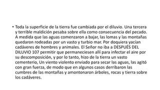 • Toda la superficie de la tierra fue cambiada por el diluvio. Una tercera
y terrible maldición pesaba sobre ella como consecuencia del pecado.
A medida que las aguas comenzaron a bajar, las lomas y las montañas
quedaron rodeadas por un vasto y turbio mar. Por doquiera yacían
cadáveres de hombres y animales. El Señor no iba a DESPUÉS DEL
DILUVIO 107 permitir que permaneciesen allí para infectar el aire por
su descomposición, y por lo tanto, hizo de la tierra un vasto
cementerio, Un viento violento enviado para secar las aguas, las agitó
con gran fuerza, de modo que en algunos casos derribaron las
cumbres de las montañas y amontonaron árboles, rocas y tierra sobre
los cadáveres.
 