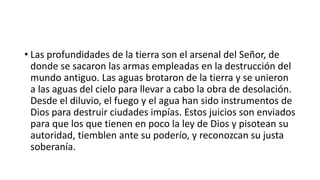 • Las profundidades de la tierra son el arsenal del Señor, de
donde se sacaron las armas empleadas en la destrucción del
mundo antiguo. Las aguas brotaron de la tierra y se unieron
a las aguas del cielo para llevar a cabo la obra de desolación.
Desde el diluvio, el fuego y el agua han sido instrumentos de
Dios para destruir ciudades impías. Estos juicios son enviados
para que los que tienen en poco la ley de Dios y pisotean su
autoridad, tiemblen ante su poderío, y reconozcan su justa
soberanía.
 