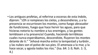 • Los antiguos profetas, al referirse a escenas de esta índole,
dijeron: "¡Oh si rompieses los cielos, y descendieras, y a tu
presencia se escurriesen los montes, como fuego abrasador
de fundiciones, fuego que hace hervir las aguas, para que
hicieras notorio tu nombre a tus enemigos, y las gentes
temblasen a tu presencia! Cuando, haciendo terriblezas
cuales nunca esperábamos, descendiste, fluyeron los montes
delante de ti." "Jehová marcha entre la tempestad y turbión ,
y las nubes son el polvo de sus pies. El amenaza a la mar, y la
hace secar, y agosta todos los ríos." (Isa. 64: 1-3; Nah. 1: 3,
4.)
 
